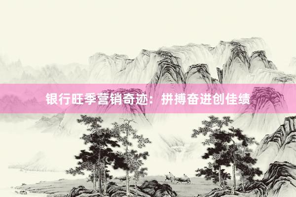 银行旺季营销奇迹：拼搏奋进创佳绩